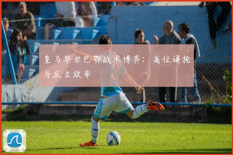 皇马毕尔巴鄂战术博弈：高位逼抢与反击效率