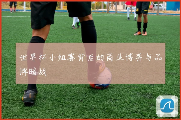 世界杯小组赛背后的商业博弈与品牌暗战