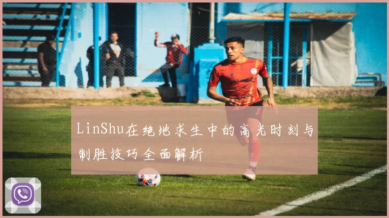 LinShu在绝地求生中的高光时刻与制胜技巧全面解析