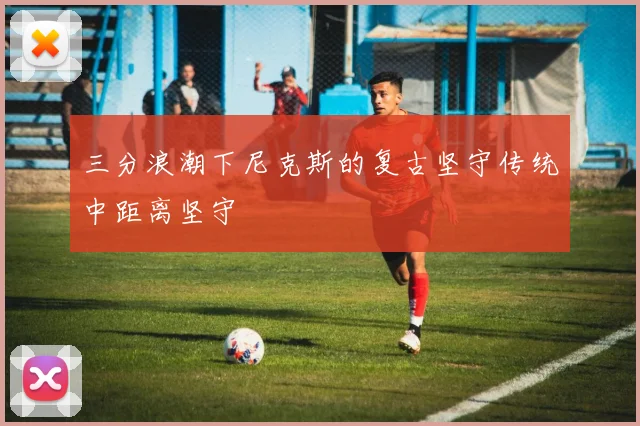 三分浪潮下尼克斯的复古坚守传统中距离坚守